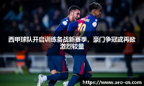 西甲球队开启训练备战新赛季，豪门争冠或再掀激烈较量