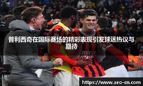 普利西奇在国际赛场的精彩表现引发球迷热议与期待