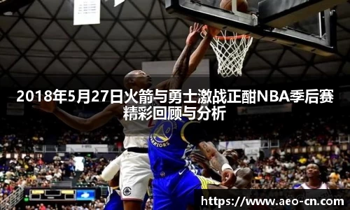 2018年5月27日火箭与勇士激战正酣NBA季后赛精彩回顾与分析